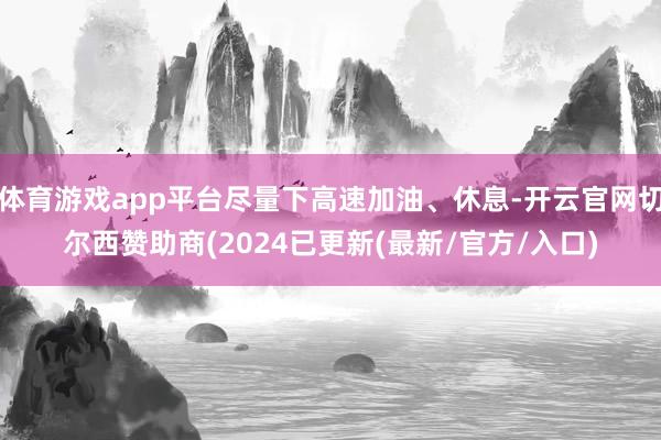 体育游戏app平台尽量下高速加油、休息-开云官网切尔西赞助商(2024已更新(最新/官方/入口)