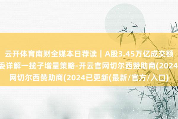 云开体育南财全媒本日荐读｜A股3.45万亿成交额革命高；国度发展校阅委详解一揽子增量策略-开云官网切尔西赞助商(2024已更新(最新/官方/入口)