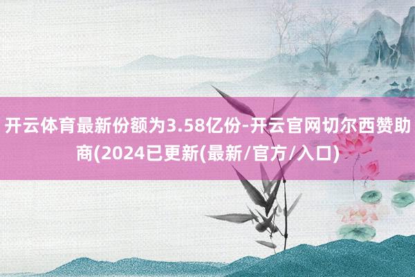 开云体育最新份额为3.58亿份-开云官网切尔西赞助商(2024已更新(最新/官方/入口)