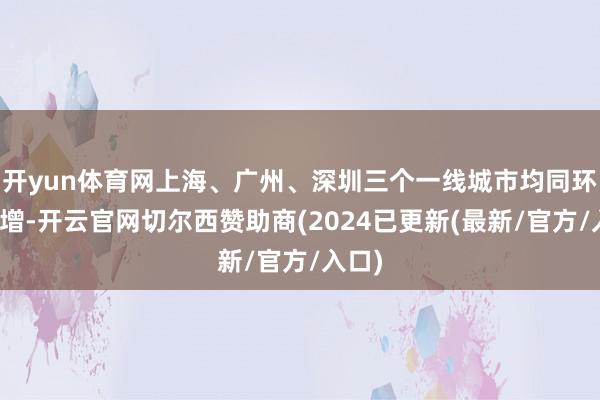 开yun体育网上海、广州、深圳三个一线城市均同环比皆增-开云官网切尔西赞助商(2024已更新(最新/官方/入口)