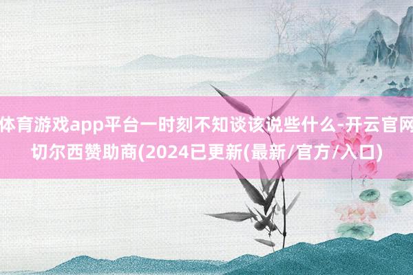 体育游戏app平台一时刻不知谈该说些什么-开云官网切尔西赞助商(2024已更新(最新/官方/入口)