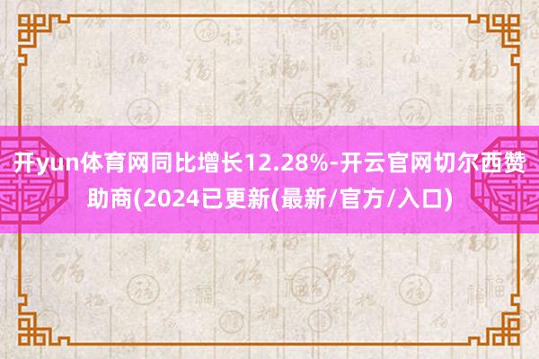 开yun体育网同比增长12.28%-开云官网切尔西赞助商(2024已更新(最新/官方/入口)