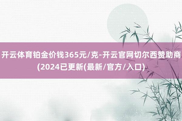 开云体育铂金价钱365元/克-开云官网切尔西赞助商(2024已更新(最新/官方/入口)