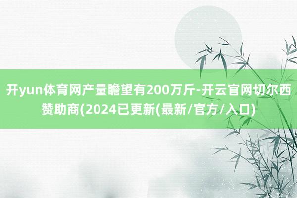 开yun体育网产量瞻望有200万斤-开云官网切尔西赞助商(2024已更新(最新/官方/入口)