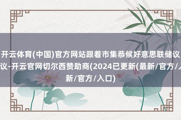 开云体育(中国)官方网站跟着市集恭候好意思联储议息会议-开云官网切尔西赞助商(2024已更新(最新/官方/入口)