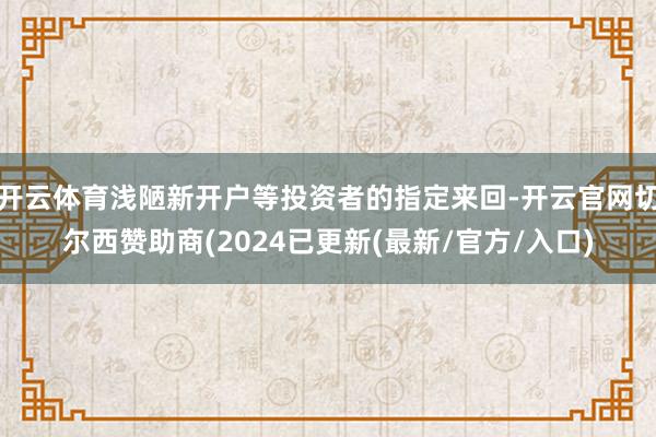 开云体育浅陋新开户等投资者的指定来回-开云官网切尔西赞助商(2024已更新(最新/官方/入口)