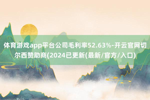 体育游戏app平台公司毛利率52.63%-开云官网切尔西赞助商(2024已更新(最新/官方/入口)