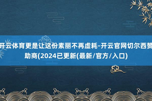 开云体育更是让这份素丽不再虚耗-开云官网切尔西赞助商(2024已更新(最新/官方/入口)