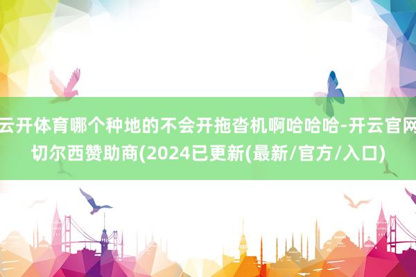 云开体育哪个种地的不会开拖沓机啊哈哈哈-开云官网切尔西赞助商(2024已更新(最新/官方/入口)