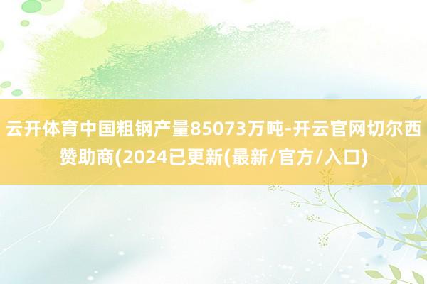 云开体育中国粗钢产量85073万吨-开云官网切尔西赞助商(2024已更新(最新/官方/入口)