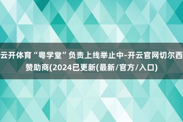 云开体育“粤学堂”负责上线举止中-开云官网切尔西赞助商(2024已更新(最新/官方/入口)