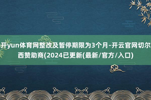 开yun体育网整改及暂停期限为3个月-开云官网切尔西赞助商(2024已更新(最新/官方/入口)