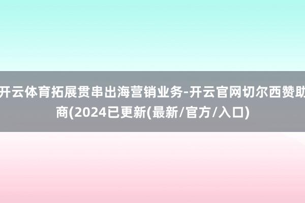 开云体育拓展贯串出海营销业务-开云官网切尔西赞助商(2024已更新(最新/官方/入口)