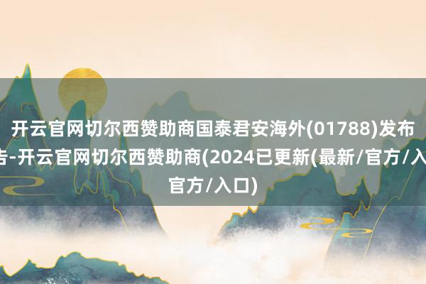 开云官网切尔西赞助商国泰君安海外(01788)发布公告-开云官网切尔西赞助商(2024已更新(最新/官方/入口)