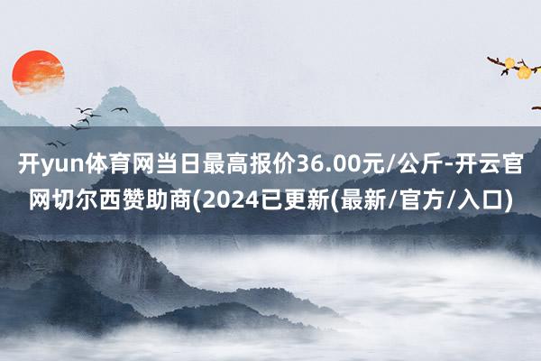 开yun体育网当日最高报价36.00元/公斤-开云官网切尔西赞助商(2024已更新(最新/官方/入口)