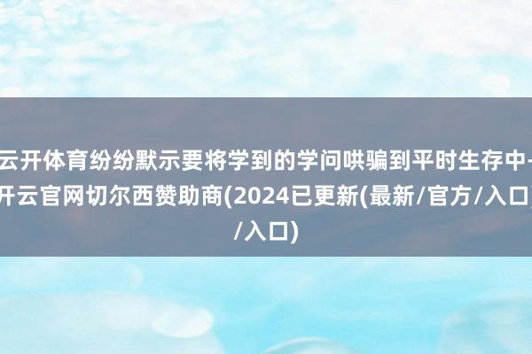 云开体育纷纷默示要将学到的学问哄骗到平时生存中-开云官网切尔西赞助商(2024已更新(最新/官方/入口)