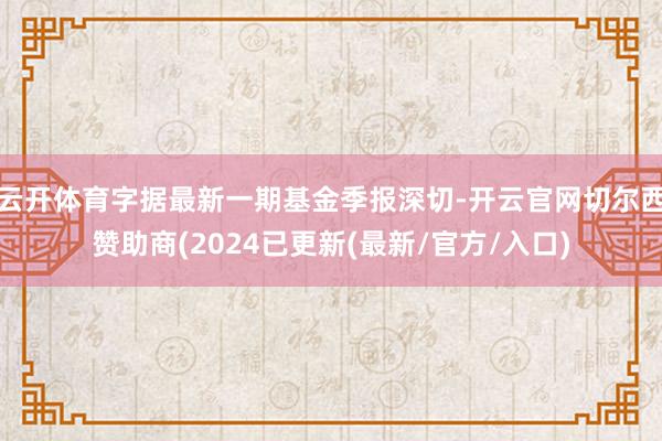 云开体育字据最新一期基金季报深切-开云官网切尔西赞助商(2024已更新(最新/官方/入口)