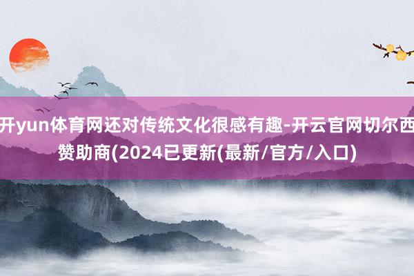 开yun体育网还对传统文化很感有趣-开云官网切尔西赞助商(2024已更新(最新/官方/入口)