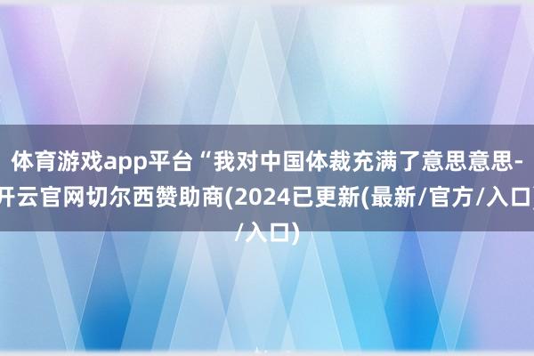 体育游戏app平台“我对中国体裁充满了意思意思-开云官网切尔西赞助商(2024已更新(最新/官方/入口)