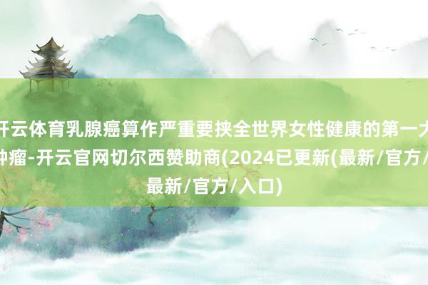 开云体育乳腺癌算作严重要挟全世界女性健康的第一大恶性肿瘤-开云官网切尔西赞助商(2024已更新(最新/官方/入口)