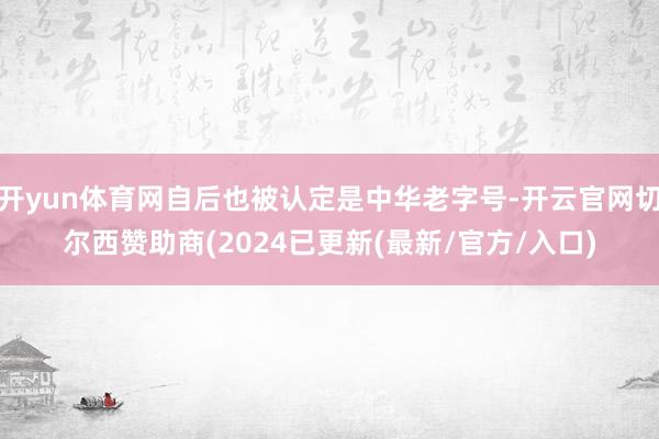 开yun体育网自后也被认定是中华老字号-开云官网切尔西赞助商(2024已更新(最新/官方/入口)