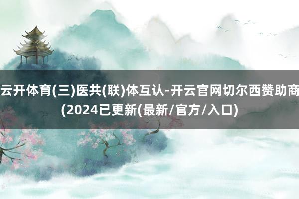 云开体育(三)医共(联)体互认-开云官网切尔西赞助商(2024已更新(最新/官方/入口)