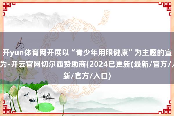 开yun体育网开展以“青少年用眼健康”为主题的宣讲行为-开云官网切尔西赞助商(2024已更新(最新/官方/入口)