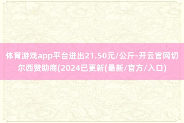 体育游戏app平台进出21.50元/公斤-开云官网切尔西赞助商(2024已更新(最新/官方/入口)