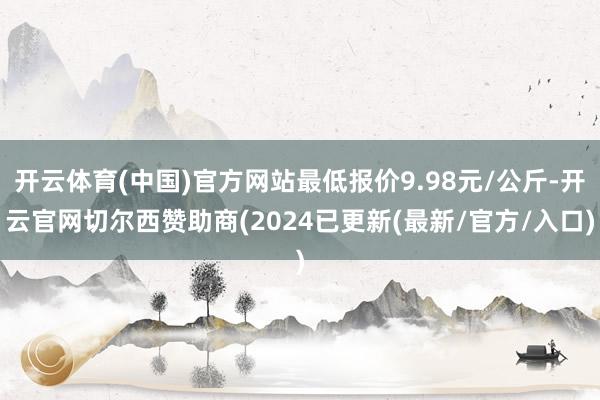 开云体育(中国)官方网站最低报价9.98元/公斤-开云官网切尔西赞助商(2024已更新(最新/官方/入口)