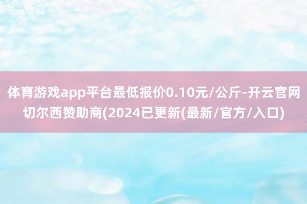 体育游戏app平台最低报价0.10元/公斤-开云官网切尔西赞助商(2024已更新(最新/官方/入口)