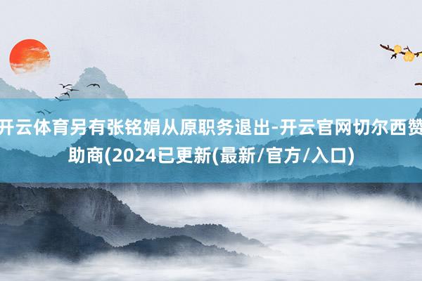 开云体育另有张铭娟从原职务退出-开云官网切尔西赞助商(2024已更新(最新/官方/入口)