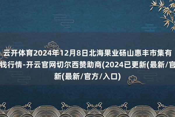 云开体育2024年12月8日北海果业砀山惠丰市集有限公司价钱行情-开云官网切尔西赞助商(2024已更新(最新/官方/入口)