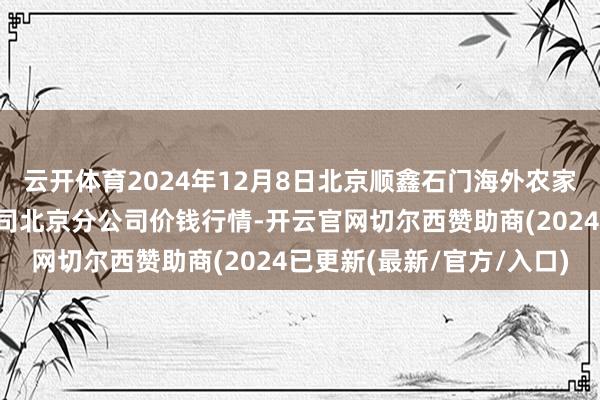 云开体育2024年12月8日北京顺鑫石门海外农家具批发阛阓集团有限公司北京分公司价钱行情-开云官网切尔西赞助商(2024已更新(最新/官方/入口)