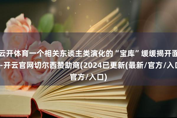 云开体育一个相关东谈主类演化的“宝库”缓缓揭开面纱-开云官网切尔西赞助商(2024已更新(最新/官方/入口)