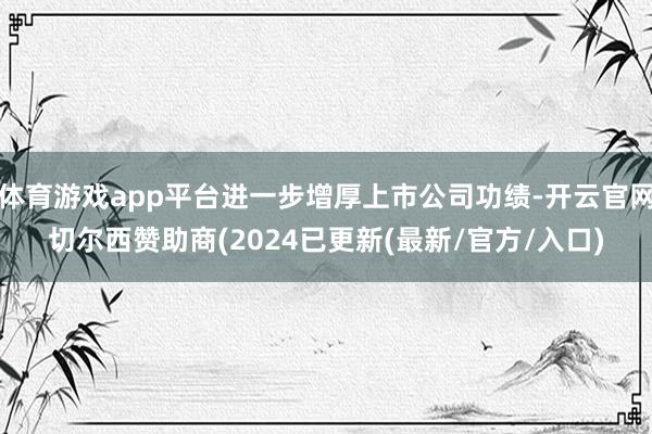 体育游戏app平台进一步增厚上市公司功绩-开云官网切尔西赞助商(2024已更新(最新/官方/入口)