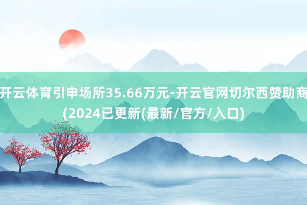 开云体育引申场所35.66万元-开云官网切尔西赞助商(2024已更新(最新/官方/入口)