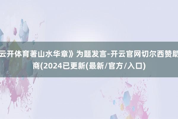 云开体育著山水华章》为题发言-开云官网切尔西赞助商(2024已更新(最新/官方/入口)