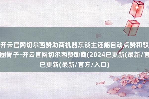 开云官网切尔西赞助商机器东谈主还能自动点赞和驳斥一又友圈骨子-开云官网切尔西赞助商(2024已更新(最新/官方/入口)