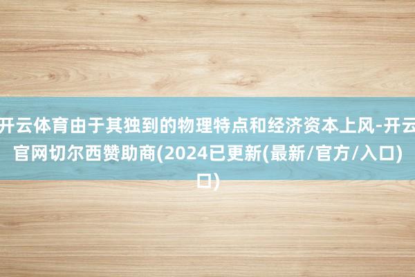 开云体育由于其独到的物理特点和经济资本上风-开云官网切尔西赞助商(2024已更新(最新/官方/入口)