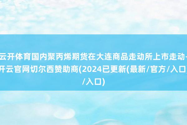 云开体育国内聚丙烯期货在大连商品走动所上市走动-开云官网切尔西赞助商(2024已更新(最新/官方/入口)