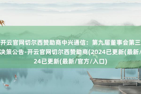 开云官网切尔西赞助商中兴通信：第九届董事会第三十九次会议决策公告-开云官网切尔西赞助商(2024已更新(最新/官方/入口)