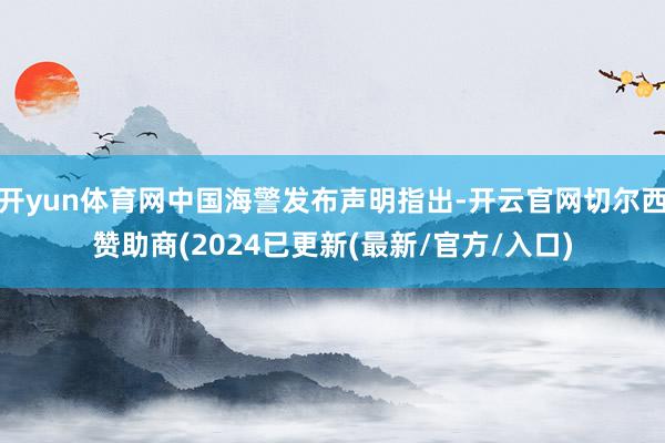 开yun体育网中国海警发布声明指出-开云官网切尔西赞助商(2024已更新(最新/官方/入口)