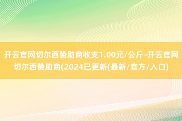 开云官网切尔西赞助商收支1.00元/公斤-开云官网切尔西赞助商(2024已更新(最新/官方/入口)