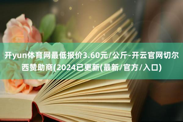 开yun体育网最低报价3.60元/公斤-开云官网切尔西赞助商(2024已更新(最新/官方/入口)