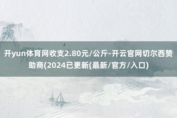 开yun体育网收支2.80元/公斤-开云官网切尔西赞助商(2024已更新(最新/官方/入口)