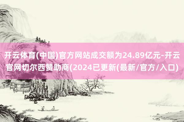 开云体育(中国)官方网站成交额为24.89亿元-开云官网切尔西赞助商(2024已更新(最新/官方/入口)