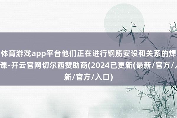 体育游戏app平台他们正在进行钢筋安设和关系的焊合功课-开云官网切尔西赞助商(2024已更新(最新/官方/入口)