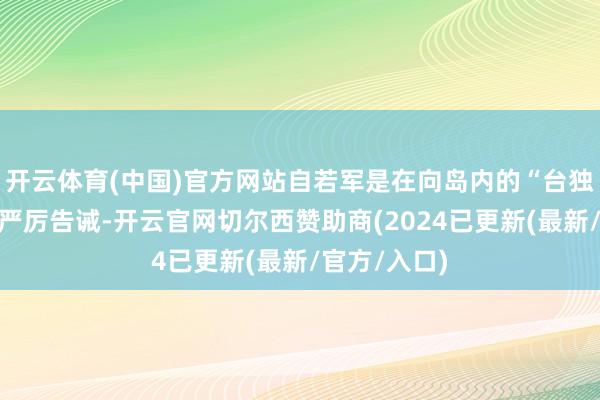 开云体育(中国)官方网站自若军是在向岛内的“台独”势力发出严厉告诫-开云官网切尔西赞助商(2024已更新(最新/官方/入口)