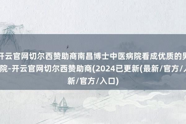 开云官网切尔西赞助商南昌博士中医病院看成优质的男科病院-开云官网切尔西赞助商(2024已更新(最新/官方/入口)