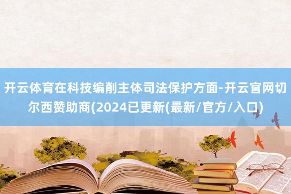 开云体育　　在科技编削主体司法保护方面-开云官网切尔西赞助商(2024已更新(最新/官方/入口)